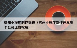 新疆杭州小程序制作渠道（杭州小程序制作开发哪个公司比较权威）